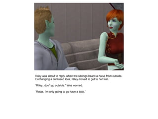 Riley was about to reply, when the siblings heard a noise from outside.
Exchanging a confused look, Riley moved to get to her feet.

“Riley...don't go outside.” Wes warned.

“Relax. I'm only going to go have a look.”
 