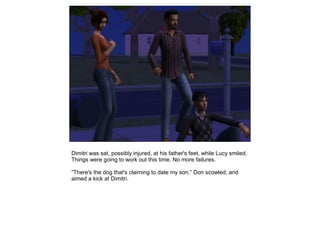 Dimitri was sat, possibly injured, at his father's feet, while Lucy smiled.
Things were going to work out this time. No more failures.

“There's the dog that's claiming to date my son.” Don scowled, and
aimed a kick at Dimitri.
 