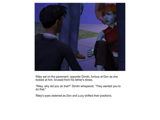 Riley sat on the pavement, opposite Dimitri, furious at Don as she
looked at him, bruised from his father's blows.

“Riley, why did you do that?” Dimitri whispered, “They wanted you to
do that.”

Riley's eyes widened as Don and Lucy shifted their positions.
 