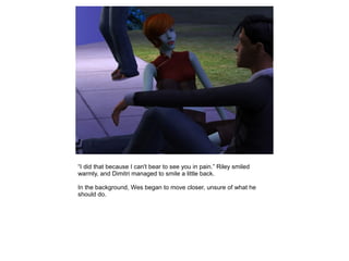 “I did that because I can't bear to see you in pain.” Riley smiled
warmly, and Dimitri managed to smile a little back.

In the background, Wes began to move closer, unsure of what he
should do.
 