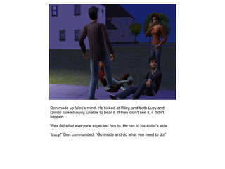 Don made up Wes's mind. He kicked at Riley, and both Lucy and
Dimitri looked away, unable to bear it. If they didn't see it, it didn't
happen.

Wes did what everyone expected him to. He ran to his sister's side.

“Lucy!” Don commanded, “Go inside and do what you need to do!”
 