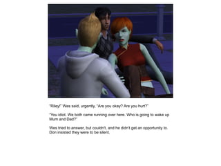 “Riley!” Wes said, urgently, “Are you okay? Are you hurt?”

“You idiot. We both came running over here. Who is going to wake up
Mum and Dad?”

Wes tried to answer, but couldn't, and he didn't get an opportunity to.
Don insisted they were to be silent.
 