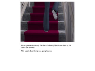 Lucy, meanwhile, ran up the stairs, following Don's directions to the
room she needed.

This was it. Everything was going to work.
 