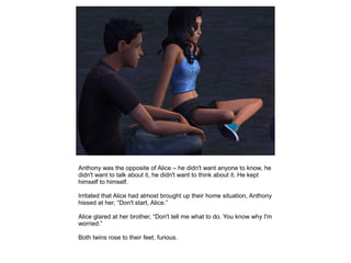 Anthony was the opposite of Alice – he didn't want anyone to know, he
didn't want to talk about it, he didn't want to think about it. He kept
himself to himself.

Irritated that Alice had almost brought up their home situation, Anthony
hissed at her, “Don't start, Alice.”

Alice glared at her brother, “Don't tell me what to do. You know why I'm
worried.”

Both twins rose to their feet, furious.
 