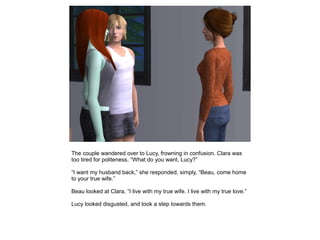 The couple wandered over to Lucy, frowning in confusion. Clara was
too tired for politeness, “What do you want, Lucy?”

“I want my husband back,” she responded, simply, “Beau, come home
to your true wife.”

Beau looked at Clara, “I live with my true wife. I live with my true love.”

Lucy looked disgusted, and took a step towards them.
 