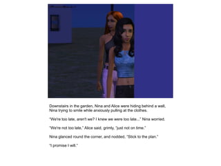 Downstairs in the garden, Nina and Alice were hiding behind a wall,
Nina trying to smile while anxiously pulling at the clothes.

“We're too late, aren't we? I knew we were too late...” Nina worried.

“We're not too late,” Alice said, grimly, “just not on time.”

Nina glanced round the corner, and nodded, “Stick to the plan.”

“I promise I will.”
 