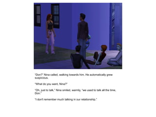 “Don?” Nina called, walking towards him. He automatically grew
suspicious.

“What do you want, Nina?”

“Oh, just to talk,” Nina smiled, warmly, “we used to talk all the time,
Don.”

“I don't remember much talking in our relationship.”
 