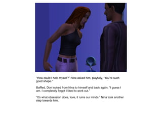 “How could I help myself?” Nina asked him, playfully, “You're such
good shape.”

Baffled, Don looked from Nina to himself and back again, “I guess I
am. I completely forgot I liked to work out.”

“It's what obsession does, love, it ruins our minds.” Nina took another
step towards him.
 