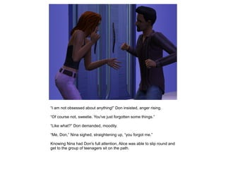 “I am not obsessed about anything!” Don insisted, anger rising.

“Of course not, sweetie. You've just forgotten some things.”

“Like what?” Don demanded, moodily.

“Me, Don,” Nina sighed, straightening up, “you forgot me.”

Knowing Nina had Don's full attention, Alice was able to slip round and
get to the group of teenagers sit on the path.
 