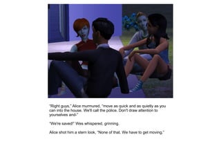 “Right guys,” Alice murmured, “move as quick and as quietly as you
can into the house. We'll call the police. Don't draw attention to
yourselves and-”

“We're saved!” Wes whispered, grinning.

Alice shot him a stern look, “None of that. We have to get moving.”
 