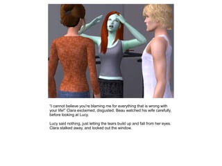 “I cannot believe you're blaming me for everything that is wrong with
your life!” Clara exclaimed, disgusted. Beau watched his wife carefully,
before looking at Lucy.

Lucy said nothing, just letting the tears build up and fall from her eyes.
Clara stalked away, and looked out the window.
 