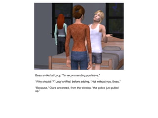Beau smiled at Lucy, “I'm recommending you leave.”

“Why should I?” Lucy sniffed, before adding, “Not without you, Beau.”

“Because,” Clara answered, from the window, “the police just pulled
up.”
 