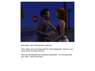 Downstairs, Nina still had Don's attention.

“Don, baby, you're not angry with me,” Nina whispered, “come on, you
know you're not angry with me.”

Don's scowl loosened into a peaceful expression, “I'm not angry with
you, Nina. I never have been.”
 