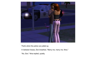 That's when the police car pulled up.

In between kisses, Don breathed, “Marry me, marry me, Nina.”

“No, Don.” Nina replied, quietly.
 