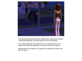 Nina watched as the policewoman subdued Don, ignoring his remarks
concerning handcuffs, not responding to any of his advances.

Lucy, Nina noted, left via the back door. Lucy knew she was in the
wrong. She knew she needed to fix things. So she went in peace.

Nina decided not to follow it up. Instead, she watched Don leave, this
time, for good.
 