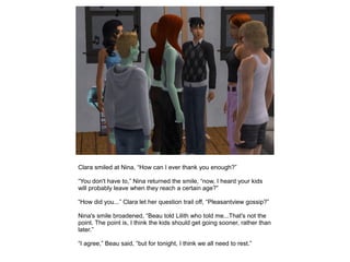 Clara smiled at Nina, “How can I ever thank you enough?”

“You don't have to,” Nina returned the smile, “now, I heard your kids
will probably leave when they reach a certain age?”

“How did you...” Clara let her question trail off, “Pleasantview gossip?”

Nina's smile broadened, “Beau told Lilith who told me...That's not the
point. The point is, I think the kids should get going sooner, rather than
later.”

“I agree,” Beau said, “but for tonight, I think we all need to rest.”
 