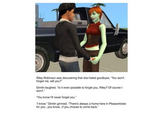 Riley Robinson was discovering that she hated goodbyes, “You won't
forget me, will you?”

Dimitri laughed, “Is it even possible to forget you, Riley? Of course I
won't.”

“You know I'll never forget you.”

“I know.” Dimitri grinned, “There's always a home here in Pleasantview
for you...you know...if you choose to come back.”
 