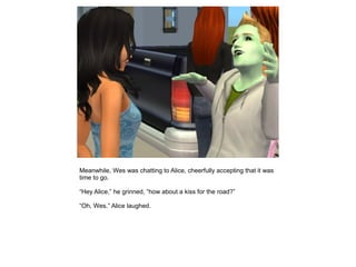 Meanwhile, Wes was chatting to Alice, cheerfully accepting that it was
time to go.

“Hey Alice,” he grinned, “how about a kiss for the road?”

“Oh, Wes.” Alice laughed.
 