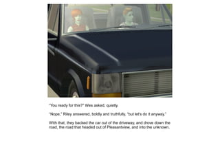 “You ready for this?” Wes asked, quietly.

“Nope,” Riley answered, boldly and truthfully, “but let's do it anyway.”

With that, they backed the car out of the driveway, and drove down the
road, the road that headed out of Pleasantview, and into the unknown.
 