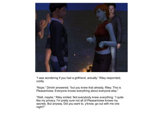 “I was wondering if you had a girlfriend, actually.” Riley responded,
coolly.

“Nope,” Dimitri answered, “but you knew that already, Riley. This is
Pleasantview. Everyone knows everything about everyone else.”

“Well, maybe,” Riley smiled. Not everybody knew everything, “I quite
like my privacy. I'm pretty sure not all of Pleasantview knows my
secrets. But anyway. Did you want to, y'know, go out with me one
night?”
 