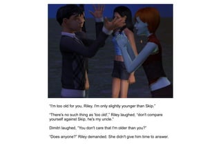 “I'm too old for you, Riley. I'm only slightly younger than Skip.”

“There's no such thing as 'too old',” Riley laughed, “don't compare
yourself against Skip, he's my uncle.”

Dimitri laughed, “You don't care that I'm older than you?”

“Does anyone?” Riley demanded. She didn't give him time to answer.
 