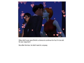 Riley didn't even give Dimitri a chance to continue his 'but I'm too old
for you' argument.

But after the kiss, he didn't want to, anyway.
 