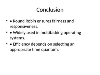 Conclusion
• • Round Robin ensures fairness and
responsiveness.
• • Widely used in multitasking operating
systems.
• • Efficiency depends on selecting an
appropriate time quantum.
 