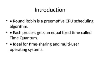 Introduction
• • Round Robin is a preemptive CPU scheduling
algorithm.
• • Each process gets an equal fixed time called
Time Quantum.
• • Ideal for time-sharing and multi-user
operating systems.
 