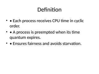 Definition
• • Each process receives CPU time in cyclic
order.
• • A process is preempted when its time
quantum expires.
• • Ensures fairness and avoids starvation.
 