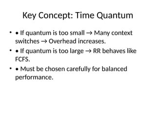 Key Concept: Time Quantum
• • If quantum is too small → Many context
switches → Overhead increases.
• • If quantum is too large → RR behaves like
FCFS.
• • Must be chosen carefully for balanced
performance.
 