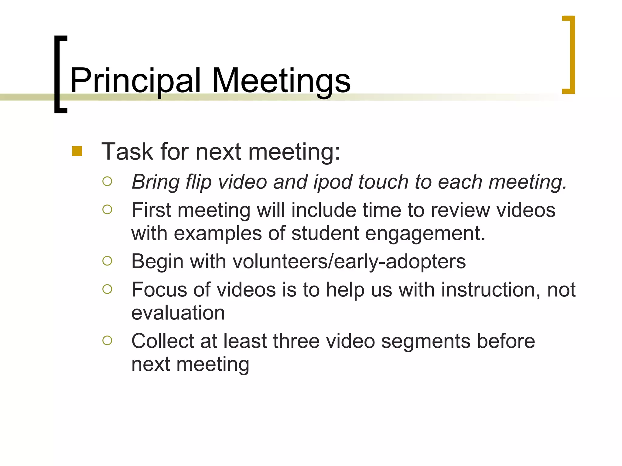 Principal Meetings Task for next meeting: Bring flip video and ipod touch to each meeting. First meeting will include time to review videos with examples of student engagement. Begin with volunteers/early-adopters Focus of videos is to help us with instruction, not evaluation Collect at least three video segments before next meeting 