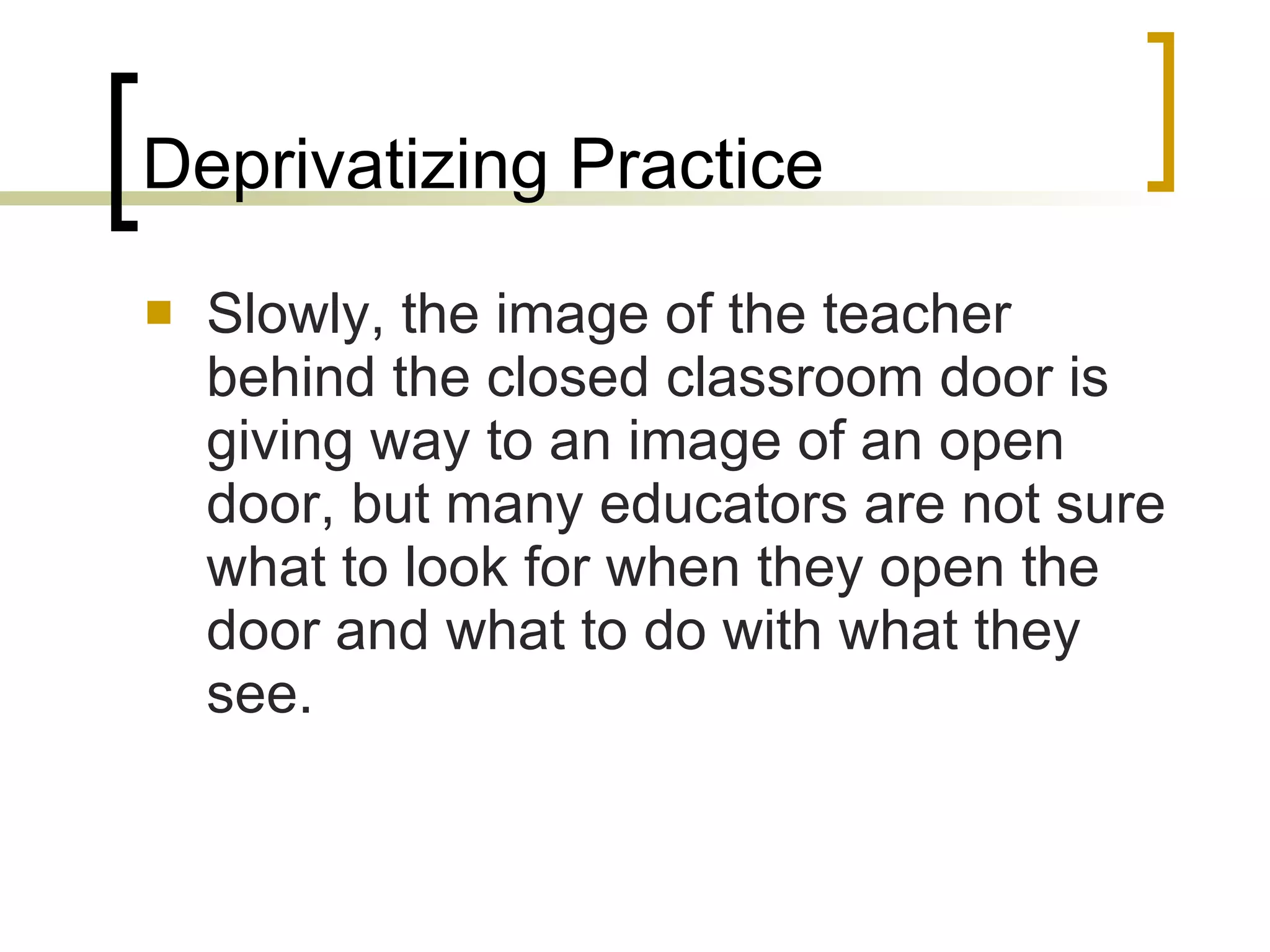 Deprivatizing Practice Slowly, the image of the teacher behind the closed classroom door is giving way to an image of an open door, but many educators are not sure what to look for when they open the door and what to do with what they see. 
