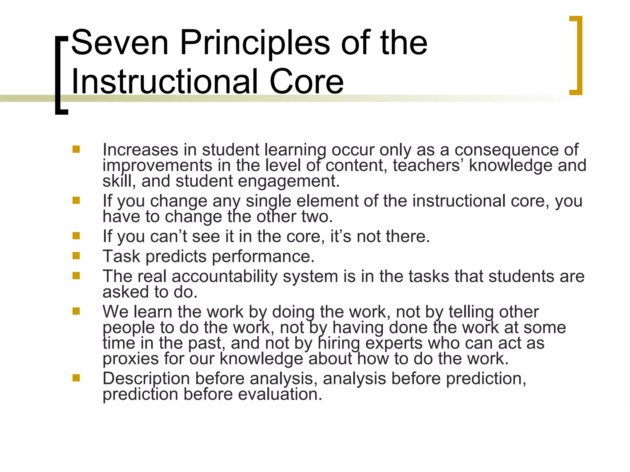 Seven Principles of the Instructional Core Increases in student learning occur only as a consequence of improvements in the level of content, teachers’ knowledge and skill, and student engagement. If you change any single element of the instructional core, you have to change the other two. If you can’t see it in the core, it’s not there. Task predicts performance. The real accountability system is in the tasks that students are asked to do. We learn the work by doing the work, not by telling other people to do the work, not by having done the work at some time in the past, and not by hiring experts who can act as proxies for our knowledge about how to do the work. Description before analysis, analysis before prediction, prediction before evaluation. 