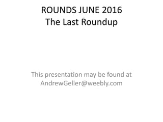 ROUNDS JUNE 2016
The Last Roundup
This presentation may be found at
AndrewGeller@weebly.com
 