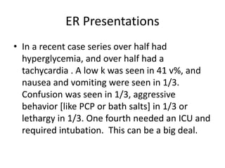 ER Presentations
• In a recent case series over half had
hyperglycemia, and over half had a
tachycardia . A low k was seen in 41 v%, and
nausea and vomiting were seen in 1/3.
Confusion was seen in 1/3, aggressive
behavior [like PCP or bath salts] in 1/3 or
lethargy in 1/3. One fourth needed an ICU and
required intubation. This can be a big deal.
 