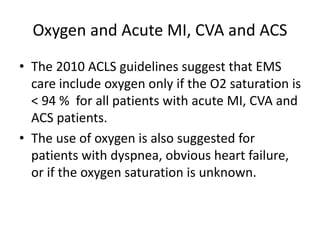Oxygen and Acute MI, CVA and ACS
• The 2010 ACLS guidelines suggest that EMS
care include oxygen only if the O2 saturation is
< 94 % for all patients with acute MI, CVA and
ACS patients.
• The use of oxygen is also suggested for
patients with dyspnea, obvious heart failure,
or if the oxygen saturation is unknown.
 