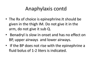 Anaphylaxis contd
• The Rx of choice is epinephrine.It should be
given in the thigh IM. Do not give it in the
arm, do not give it sub Q.
• Benadryl is slow in onset and has no effect on
BP, upper airways and lower airways.
• If the BP does not rise with the epinephrine a
fluid bolus of 1-2 liters is indicated.
 