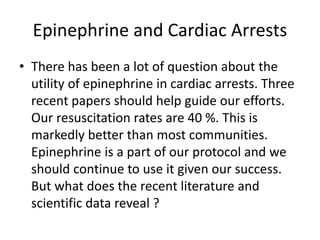 Epinephrine and Cardiac Arrests
• There has been a lot of question about the
utility of epinephrine in cardiac arrests. Three
recent papers should help guide our efforts.
Our resuscitation rates are 40 %. This is
markedly better than most communities.
Epinephrine is a part of our protocol and we
should continue to use it given our success.
But what does the recent literature and
scientific data reveal ?
 