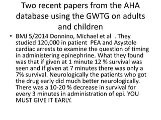 Two recent papers from the AHA
database using the GWTG on adults
and children
• BMJ 5/2014 Donnino, Michael et al . They
studied 120,000 in patient PEA and Asystole
cardiac arrests to examine the question of timing
in administering epinephrine. What they found
was that if given at 1 minute 12 % survival was
seen and if given at 7 minutes there was only a
7% survival. Neurologically the patients who got
the drug early did much better neurologically.
There was a 10-20 % decrease in survival for
every 3 minutes in administration of epi. YOU
MUST GIVE IT EARLY.
 