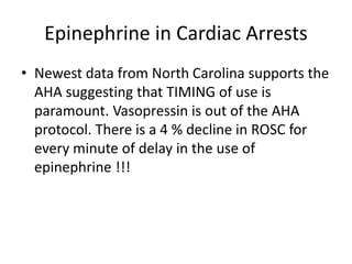 Epinephrine in Cardiac Arrests
• Newest data from North Carolina supports the
AHA suggesting that TIMING of use is
paramount. Vasopressin is out of the AHA
protocol. There is a 4 % decline in ROSC for
every minute of delay in the use of
epinephrine !!!
 