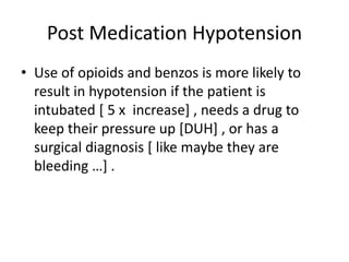 Post Medication Hypotension
• Use of opioids and benzos is more likely to
result in hypotension if the patient is
intubated [ 5 x increase] , needs a drug to
keep their pressure up [DUH] , or has a
surgical diagnosis [ like maybe they are
bleeding …] .
 