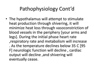 Pathophysiology Cont’d
• The hypothalamus will attempt to stimulate
heat production through shivering, it will
minimize heat loss through vasoconstriction of
blood vessels in the periphery [your arms and
legs]. During the initial phase heart rate
,respiratory rate and metabolism will increase
. As the temperature declines below 35 C [95
F] neurologic function will decline , cardiac
output will decline ,and shivering will
eventually cease.
 