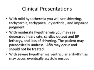 Clinical Presentations
• With mild hypothermia you will see shivering,
tachycardia, tachypnea , dysarthria , and impaired
judgment
• With moderate hypothermia you may see
decreased heart rate, cardiac output and BP,
lethargy, and loss of shivering. The patient may
paradoxically undress ! Afib may occur and
should not be treated.
• With severe hypothermia ventricular arrhythmias
may occur, eventually asystole ensues
 