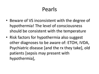 Pearls
• Beware of VS inconsistent with the degree of
hypothermia! The level of consciousness
should be consistent with the temperature
• Risk factors for hypothermia also suggest
other diagnoses to be aware of: ETOH, IVDA,
Psychiatric disease [and the rx they take], old
patients [sepsis may present with
hypothermia],
 