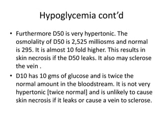 Hypoglycemia cont’d
• Furthermore D50 is very hypertonic. The
osmolality of D50 is 2,525 milliosms and normal
is 295. It is almost 10 fold higher. This results in
skin necrosis if the D50 leaks. It also may sclerose
the vein .
• D10 has 10 gms of glucose and is twice the
normal amount in the bloodstream. It is not very
hypertonic [twice normal] and is unlikely to cause
skin necrosis if it leaks or cause a vein to sclerose.
 