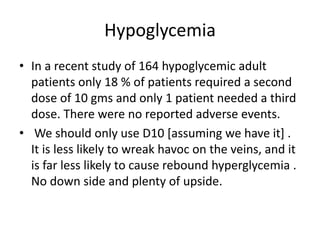 Hypoglycemia
• In a recent study of 164 hypoglycemic adult
patients only 18 % of patients required a second
dose of 10 gms and only 1 patient needed a third
dose. There were no reported adverse events.
• We should only use D10 [assuming we have it] .
It is less likely to wreak havoc on the veins, and it
is far less likely to cause rebound hyperglycemia .
No down side and plenty of upside.
 