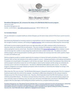Roundstone Management, Ltd. announces the release of its Mid-Market Med insurance program.
February 10, 2012
Roundstone Management, Ltd.
Contact: Jennifer Boerio – jboerio@roundstoneinsurance.com – 440-617-0333, Ext. 238


For Immediate Release

Are you interested in a complete healthcare solution that gives you the tools to take control of 75% of your current insurance
cost?

Roundstone has developed an innovative solution to rising healthcare costs for midsized companies. This solution leverages
the strengths of wellness initiatives, self-funding and captive insurance, while simultaneously addressing their shortcomings.

Self-funded insurance programs typically require very high deductibles and 1,000+ employees before they become an
attractive option over standard fully insured products. They also introduce the employer to a significant amount of risk
without giving them any loss control tools. Roundstone’s Mid-Market Med group captive program allows employers to pool
risk and leverage their numbers to reap savings they would not be able to obtain on their own. The addition of a robust
wellness program, with strong participation incentives, gives the employers the necessary tools that enable a positive impact
on claims and healthcare cost.

Wellness programs provide an excellent opportunity for employers to improve the health and wellness of their employees.
However, there are two main obstacles to any wellness program’s success: employee participation and employee participation.
If employees do not participate in the program, it will not have any impact. Worse yet, when the employees fully embrace the
wellness program and achieve results, the cost of the program is borne by the employer and the savings are realized by the
insurance carrier in the form of reduced claims. Roundstone’s Mid-Market Med addresses both concerns. The wellness
program is designed to encourage employee participation while the benefits are retained by the employer via savings in the
self-funded and captive layers.

Where does the 75% come into play? The Mid-Market Med program is designed to place approximately 75% of an employer’s
healthcare spend under the control of the employer. According to a 2006 study released by the CDC, diseases related to
lifestyle account for 75% of national medical costs. Recently, a Rand study determined that 90% of all healthcare costs are
related to preventable illnesses. The obvious conclusion based on these facts, is that a well-executed wellness program can
have a dramatic impact on healthcare costs, but only if you self-fund at meaningful levels. Roundstone’s Mid-Market Med
program takes the advantages of self-funding and combines wellness for a complete healthcare solution.

Roundstone Management, Ltd. (“Roundstone”) based in Westlake, Ohio is an insurance organization focused on the development, underwriting
and servicing of alternative risk products, including captives, rent-a-captives and specialty insurance programs. Roundstone offers
intermediaries and buyers an expertise in the captive marketplace with an unbundled services approach utilizing the facilities of Roundstone
Insurance, Ltd., a class III Bermuda reinsurer registered as a segregated account company.
 