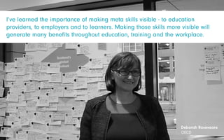 Deborah Roseveare
OECD
I’ve learned the importance of making meta skills visible - to education
providers, to employers and to learners. Making those skills more visible will
generate many benefits throughout education, training and the workplace.
 