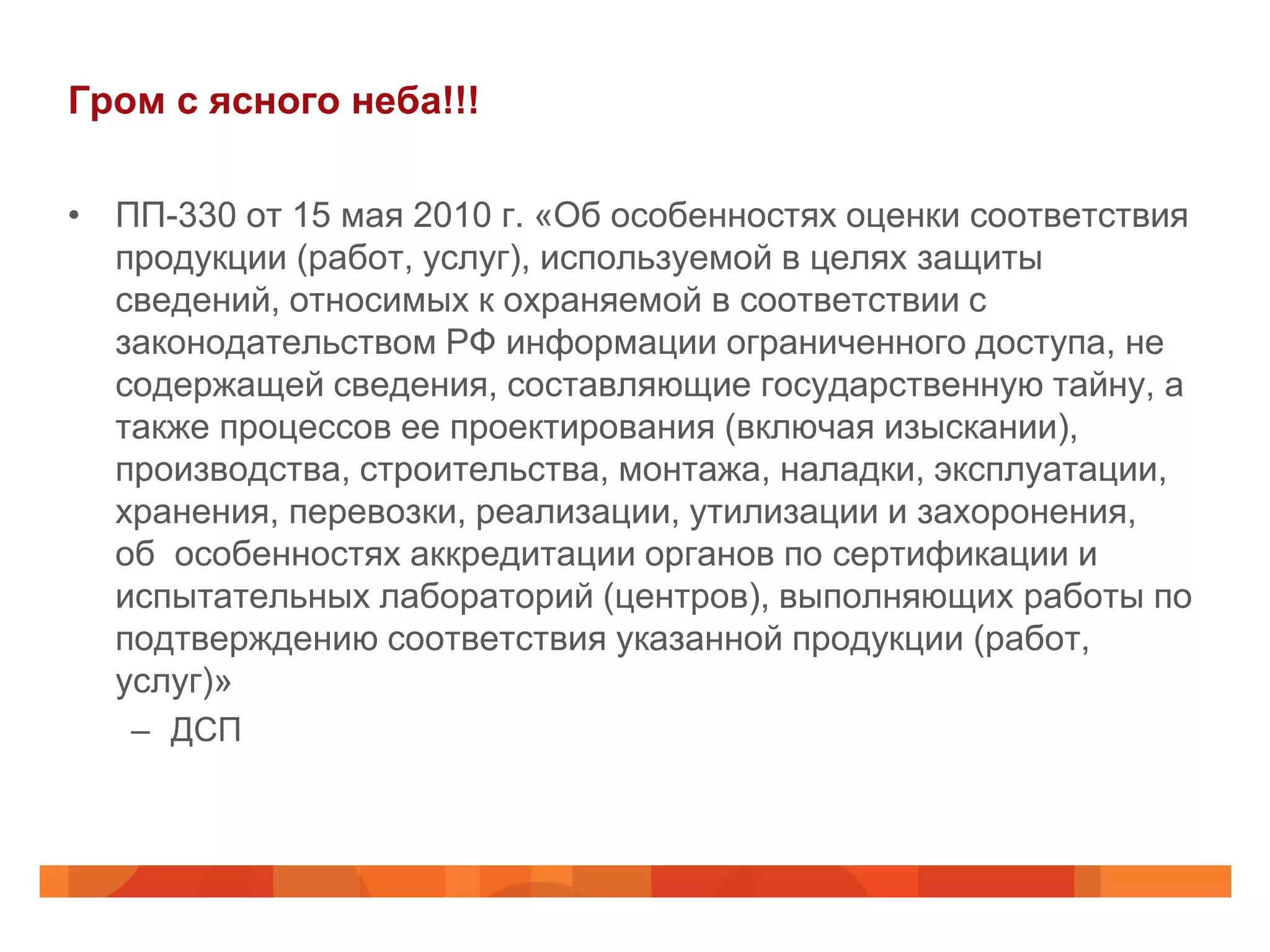 Гром с ясного неба!!!

• ПП-330 от 15 мая 2010 г. «Об особенностях оценки соответствия
  продукции (работ, услуг), используемой в целях защиты
  сведений, относимых к охраняемой в соответствии с
  законодательством РФ информации ограниченного доступа, не
  содержащей сведения, составляющие государственную тайну, а
  также процессов ее проектирования (включая изыскании),
  производства, строительства, монтажа, наладки, эксплуатации,
  хранения, перевозки, реализации, утилизации и захоронения,
  об особенностях аккредитации органов по сертификации и
  испытательных лабораторий (центров), выполняющих работы по
  подтверждению соответствия указанной продукции (работ,
  услуг)»
   – ДСП
 