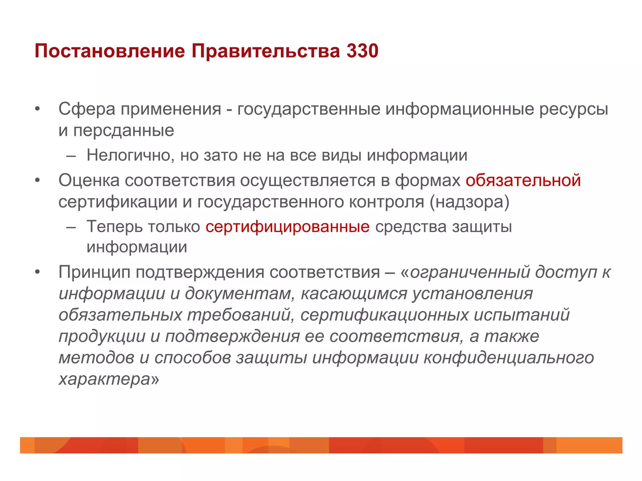 Постановление Правительства 330

• Сфера применения - государственные информационные ресурсы
  и персданные
   – Нелогично, но зато не на все виды информации
• Оценка соответствия осуществляется в формах обязательной
  сертификации и государственного контроля (надзора)
   – Теперь только сертифицированные средства защиты
     информации
• Принцип подтверждения соответствия – «ограниченный доступ к
  информации и документам, касающимся установления
  обязательных требований, сертификационных испытаний
  продукции и подтверждения ее соответствия, а также
  методов и способов защиты информации конфиденциального
  характера»
 